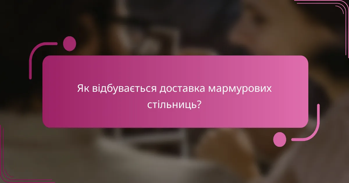 Як відбувається доставка мармурових стільниць?