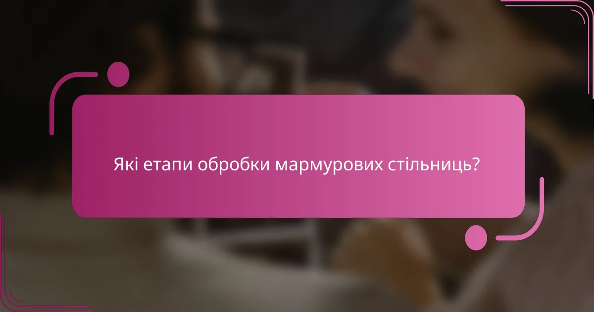 Які етапи обробки мармурових стільниць?
